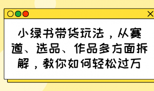 小绿书带货玩法，从赛道、选品、作品多方面拆解，教你如何轻松过万-兵兵资源